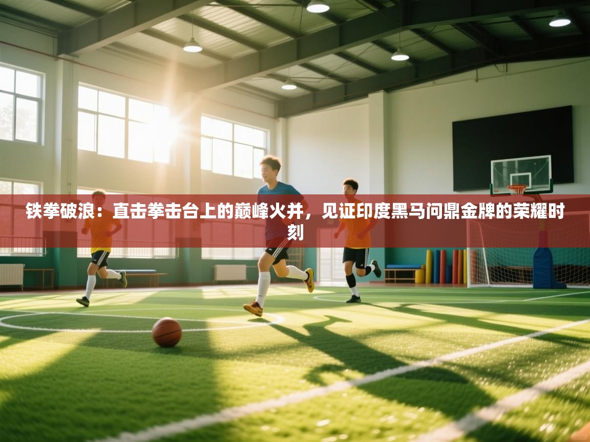 铁拳破浪:直击拳击台上的巅峰火并,见证印度黑马问鼎金牌的荣耀时刻 第2张