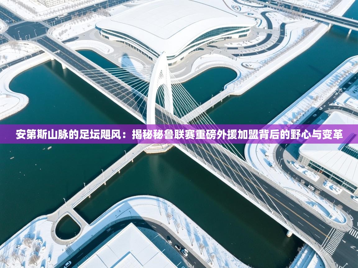 安第斯山脉的足坛飓风：揭秘秘鲁联赛重磅外援加盟背后的野心与变革