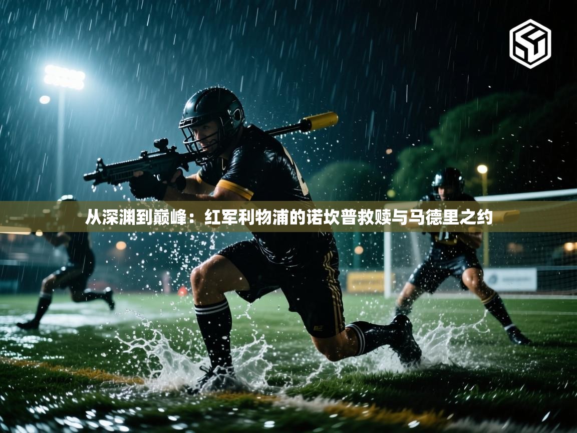 从深渊到巅峰：红军利物浦的诺坎普救赎与马德里之约