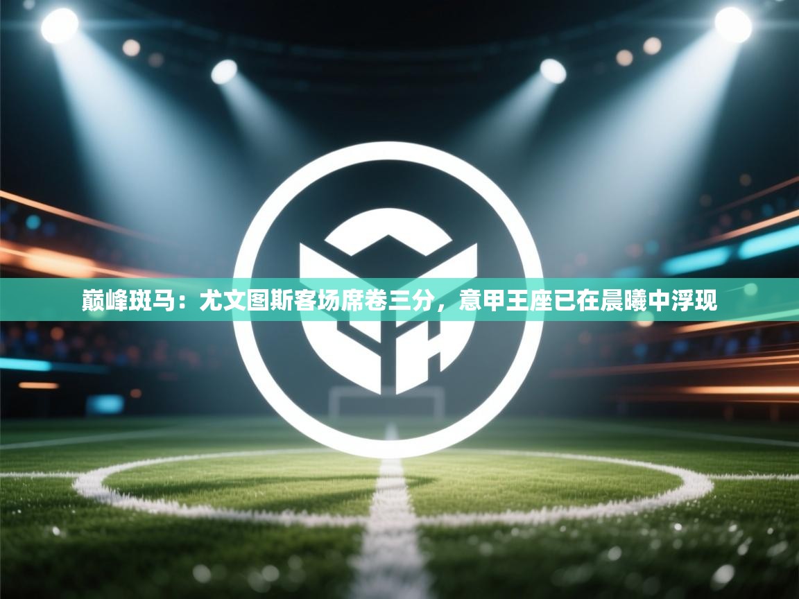 巅峰斑马：尤文图斯客场席卷三分，意甲王座已在晨曦中浮现